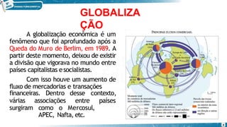 GLOBALIZA
ÇÃO
A globalização econômica é um
fenômeno que foi aprofundado após a
Queda do Muro de Berlim, em 1989. A
partir deste momento, deixou de existir
a divisão que vigorava no mundo entre
países capitalistas esocialistas.
Com isso houve um aumento de
fluxo de mercadorias e transações
várias associações
financeiras. Dentro desse
entre
contexto,
países
surgiram como o Mercosul,
APEC, Nafta, etc.
4
 