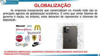 GLOBALIZAÇÃO
As empresas transacionais que comercializam no mundo todo são os
principais agentes da globalização econômica. É certo que ainda falamos de
governo e nação, no entanto, estes deixaram de representar o interesse da
população.
AS EMPRESAS AMERICANAS, EUROPEIAS E GRANDES CONGLOMERADOS ASIÁTICOS QUE
DOMINAM ESTE PROCESSO. 5
 