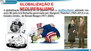 GLOBALIZAÇÃO E
NEOLIBERALISMO
A globalização econômica só foi possível com o neoliberalismo adotado nos
anos 80 pela Grã-Bretanha governada por Margaret Thatcher (1925-2013) e os
Estados Unidos, de Ronald Reagan(1911-2004).
6
 