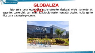 GLOBALIZA
ÇÃO
Isto gera uma economia extremamente desigual onde somente os
gigantes comerciais tem mais adaptação neste mercado. Assim, muita gente
fica para trás nesteprocesso.
8
 