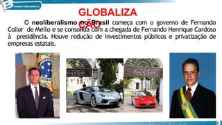 GLOBALIZA
ÇÃO
O neoliberalismo no Brasil começa com o governo de Fernando
Collor de Mello e se consolida com a chegada de Fernando Henrique Cardoso
à presidência. Houve redução de investimentos públicos e privatização de
empresas estatais.
9
 