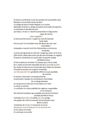 El asesino sonámbulo cruzó los portales de la pesadilla vacía
Nevaba en la azorada noche de abril
La huelga de basura había llegado a sus sienes
Apretaba el héroe su abrigo escarlata chorreado de esperma
La excitación le besaba los pies
Las botas / el olor a 1 destino presentido en fulgurantes
                                      viajes de chemo
                        ¡Aaarrrggghhh!
La leona parisina paría 1 cagarruta más de leyenda
                                     & de tedio
Pero la sed / el irresistible imán del deseo de más miel
                                        encendida /
empujaba a nuestro Lord Jim Catacumbas a arrancarse
                                         las barbas
a correr persiguiendo el coño de 1 ángel que sólo a él le huía
((De Chirico observaba como ojo de torre brotado sin reglas))
El asesino sonámbulo se sentó sobre el puente volado
                                  del Metro Passy
El frío le abría las entrañas / la atarjea que unía la caída
de 1 sueño al torrente imparable de otro speed de hashish
Esa noche la Comuna era masacrada para todos los tiempos
El burdel se pudría con singular sinsentido
¡Lo más lejos del río!: garabateó afónico lo que quedaba
                                          de instinto
El asesino / desnudo / ensayaba piruetas
arrastrando a tajadas los carambanos manchados
                          de su abrigo-bandera
Su navaja era el cielo que renunciaba a ser cielo
La nieve: la víctima
1 crucifixión sin raíces poblaba los vagones suspendidos
                                      en la memoria
del clochard revoltoso que asaltaba esa noche la historia
                              perdida del Metro Passy
Tachadas la pe / la a / la doble ese / la y griega
Con golpes de vidrio la estación fué bautizada como
                                 Metro Landrú
1 botellazo de Viuda / 2 oraciones en turco
Mi palacio es de vértebras / mi río Sena de orín:
Ya sin aspas el mundo
En santa paz la carroña.
 