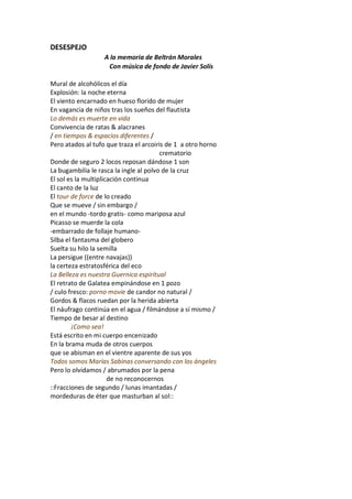 DESESPEJO
                   A la memoria de Beltrán Morales
                    Con música de fondo de Javier Solís

Mural de alcohólicos el día
Explosión: la noche eterna
El viento encarnado en hueso florido de mujer
En vagancia de niños tras los sueños del flautista
Lo demás es muerte en vida
Convivencia de ratas & alacranes
/ en tiempos & espacios diferentes /
Pero atados al tufo que traza el arcoiris de 1 a otro horno
                                        crematorio
Donde de seguro 2 locos reposan dándose 1 son
La bugambilia le rasca la ingle al polvo de la cruz
El sol es la multiplicación continua
El canto de la luz
El tour de force de lo creado
Que se mueve / sin embargo /
en el mundo -tordo gratis- como mariposa azul
Picasso se muerde la cola
-embarrado de follaje humano-
Silba el fantasma del globero
Suelta su hilo la semilla
La persigue ((entre navajas))
la certeza estratosférica del eco
La Belleza es nuestra Guernica espiritual
El retrato de Galatea empinándose en 1 pozo
/ culo fresco: porno movie de candor no natural /
Gordos & flacos ruedan por la herida abierta
El náufrago continúa en el agua / filmándose a sí mismo /
Tiempo de besar al destino
        ¡Como sea!
Está escrito en mi cuerpo encenizado
En la brama muda de otros cuerpos
que se abisman en el vientre aparente de sus yos
Todos somos Marías Sabinas conversando con los ángeles
Pero lo olvidamos / abrumados por la pena
                      de no reconocernos
::Fracciones de segundo / lunas imantadas /
mordeduras de éter que masturban al sol::
 