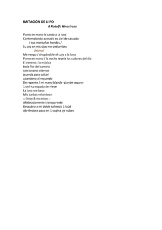 IMITACIÓN DE LI PO
                  A Rodolfo Hinostroza

Pomo en mano le canto a la luna
Contemplando azorado su piel de cascada
      / sus montañas hondas /
Su ojo en mis ojos me deslumbra
          ¡Hurra!
Me vengo / chupándole el culo a la luna
Pomo en mano / la noche revela los sudores del día
El veneno:: la música
toda flor del camino
son lunares eternos
¡cuerda para saltar!
abandono al recuerdo
De repente / mi mano blande -glande seguro-
1 onírica espada de nieve
La luna me besa
Mis barbas relumbran
:: Estoy & no estoy ::
Afiebradamente transparente
Descubro a mi doble tañendo 1 laúd
Abriéndose paso en 1 vagina de nubes
 