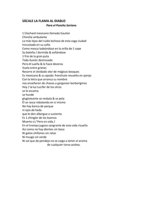 SÁCALE LA FLAMA AL DIABLO
                  Para el Poncho Soriano

1 Clochard mexicano llamado Gautier
Chinche ambulante
Lo más lejos del ruido lechoso de esta vaga ciudad
Incrustada en su coño
Como mosca ladeándose en la orilla de 1 sope
Su botella / dormida & soñándose
1 frío de la gran puta
Toda ilusión destrozada
Pero él sueña & lo hace deveras
Vuela entre grietas
Recorre el olvidado olor de mágicos bosques
Es mexicano & su apodo: franchute revuelto en ajenjo
Con la letra que arranca su nombre
nos enseñaron de chavos a gargarear borborigmos
Hoy / la luz Lucifer de los otros
se le escama
se hunde
glugluteante se resbala & se pela
Él se rasca rebotando en sí mismo
No hay banca de parque
ni ojos de hada
que le den albergue o sustento
Es 1 chingón de los buenos
Muerto sí / Pero en vida /
En el trompo jugoso sangrante de esta vida risueña
Así como no hay dientes sin boca
Ni gatos chillones sin ratas
Ni musgo sin verde
Ni sol que de pendejo no se caiga a lamer el aroma
                     de cualquier torva azotea.
 