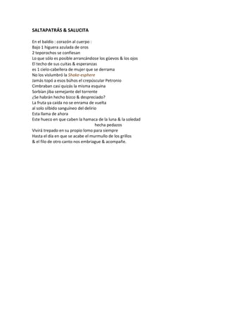 SALTAPATRÁS & SALUCITA

En el baldío : corazón al cuerpo :
Bajo 1 higuera azulada de oros
2 teporochos se confiesan
Lo que sólo es posible arrancándose los güevos & los ojos
El techo de sus cuitas & esperanzas
es 1 cielo-cabellera de mujer que se derrama
No los vislumbró la Shake-esphere
Jamás topó a esos búhos el crepúscular Petronio
Cimbraban casi quizás la misma esquina
Sorbían jiba semejante del torrente
¿Se habrán hecho bizco & despreciado?
La fruta ya caída no se enrama de vuelta
al solo silbido sanguíneo del delirio
Esta llama de ahora
Este hueco en que caben la hamaca de la luna & la soledad
                                    hecha pedazos
Vivirá trepado en su propio lomo para siempre
Hasta el día en que se acabe el murmullo de los grillos
& el filo de otro canto nos embriague & acompañe.
 