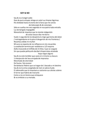 SOY & NO

Soy & no el ángel caído
Que de puro estupor ahoga en sotol sus limpias lágrimas
He olvidado hasta el aroma de la liana que me servía
                    de telescopio & de columpio
Sólo en sueños me veo vagando en esa patria toda entraña
Luz de bengala inapagable
Manantial de impulsos que la mierda indigestión
                de estos toscos días me borra
Vuelo 1 segundo & me despierta la migra garrienta del dolor
/ restregándome en la jeta el desgarrón de mis fronteras /
Resortea ardido mi muñón
Mi aura se espanta de no reflejarse en mis recuerdos
La exaltación termina por resbalarse a 1/2 esquina
Aúllo invocando el chiflido de mi Dios / que se coagula
Sin que pueda pellizcarle decibel chisporroteo alcaloide
                                hoyo negro alguno
Soy & no este temblor que vacía en sí mismo su basura
1 interjección de lava arrojada de improviso
Manchado de eternidad
De lluvias / de escozor
De bárbaras fiebres que se tragan de 1 bocado a mi destino
Soy & no la orina congelada de Caín en plena huida
El sobresalto que lo impulsara a castrarse sus células solares
El terror que habría de marcarlo
Como a res en brama que enloquece
& no embiste a su manada.
 
