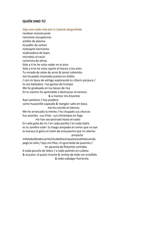QUIÉN SINO TÚ

Sigo vivo nada más por ti / poesía desgreñada
revólver menstruante
ronroneo escupelunas
asfalto de plasma
licuadito de semen
molcajete tiernísimo
madreadora de leyes
microbús al vacío
carterista de almas
Sólo a ti te he visto nadar en el piso
Sólo a ti te he visto rajarle el hocico a los aires
Tu mirada de atole de arroz & tamal calientito
me ha jalado imantado puesto en órbita
/ con mi boca de vértigo explorando tu clítoris púrpura /
tu voz bailadora : tus gestos de trompo
Me he graduado en tus besos de risa
En tu vientre he aprendido a deshuesar al veneno
                       & a montar mis bisontes
Ayer pantano / hoy pradera
como huazontle capeado & manglar salto en boca
                      me ha crecido el silencio
Me he arrancado la mente / he chupado sus charcos
Sus acociles : sus lirios : sus chinampas en fuga
            me han secuestrado hasta el vuelo
En cada gota de mí / en cada pocillo / en cada tejita
es tu sombra solar: tu fuego avispado el rumor que se oye
la maraca el güiro el violín de entusiasmo que mi aliento
                                          proyecta
milotebaldíodesuerte/elcabelloconquelazosaltolacuerda
pego la roña / tejo mis filos: mi guirnalda de puentes /
                   mi apuesta de flotantes sentidos
A toda pezuña de liebre / a todo pulmón en cubeta
& al pulso: al pulso-resorte & rentoy de todo ser-estallido
                             & todo cabalgar-fumarola.
 