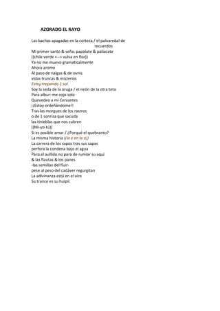 AZORADO EL RAYO

Las bachas apagadas en la corteza / el polvaredal de
                                    recuerdos
Mi primer santo & seña: papalote & paliacate
((chile verde <--> vulva en flor))
Ya no me muevo gramaticalmente
Ahora aromo
Al paso de nalgas & de ovnis
vidas truncas & misterios
Estoy trepando 1 sol
Soy la seda de la oruga / el neón de la otra teta
Para albur: me cojo solo
Quevedeo a mi Cervantes
¡¡Estoy ordeñándome!!
Tras las morgues de los rastros
o de 1 sonrisa que sacuda
las tinieblas que nos cubren
((Mi-yo-tú))
Si es posible amar / ¿Porqué el quebranto?
La misma historia ((la e en la o))
La carrera de los sapos tras sus sapas
perfora la condena bajo el agua
Pero el aullido no para de rumiar su aquí
& las flautas & los panes
-las semillas del fluir-
pese al peso del cadáver regurgitan
La adivinanza está en el aire
Su trance es su huipil.
 