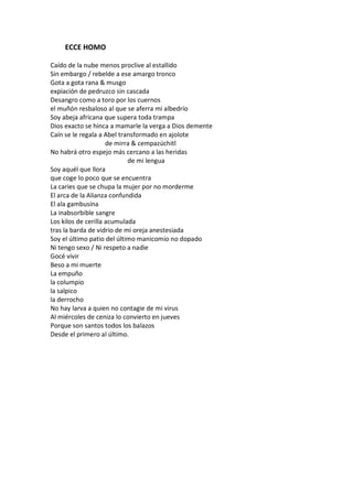ECCE HOMO

Caído de la nube menos proclive al estallido
Sin embargo / rebelde a ese amargo tronco
Gota a gota rana & musgo
expiación de pedruzco sin cascada
Desangro como a toro por los cuernos
el muñón resbaloso al que se aferra mi albedrío
Soy abeja africana que supera toda trampa
Dios exacto se hinca a mamarle la verga a Dios demente
Caín se le regala a Abel transformado en ajolote
                     de mirra & cempazúchitl
No habrá otro espejo más cercano a las heridas
                            de mi lengua
Soy aquél que llora
que coge lo poco que se encuentra
La caries que se chupa la mujer por no morderme
El arca de la Alianza confundida
El ala gambusina
La inabsorbible sangre
Los kilos de cerilla acumulada
tras la barda de vidrio de mi oreja anestesiada
Soy el último patio del último manicomio no dopado
Ni tengo sexo / Ni respeto a nadie
Gocé vivir
Beso a mi muerte
La empuño
la columpio
la salpico
la derrocho
No hay larva a quien no contagie de mi virus
Al miércoles de ceniza lo convierto en jueves
Porque son santos todos los balazos
Desde el primero al último.
 