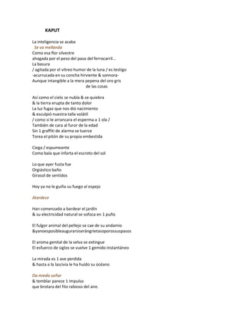 KAPUT

La inteligencia se acaba
 Se va mellando
Como esa flor silvestre
ahogada por el peso del paso del ferrocarril...
La basura
/ agitada por el vítreo humor de la luna / es testigo
-acurrucada en su concha hirviente & sonnora-
Aunque intangible a la mera pepena del oro gris
                             de las cosas

Así como el cielo se nubla & se quiebra
& la tierra erupta de tanto dolor
La luz fugaz que nos dió nacimiento
& esculpió nuestra talla volátil
/ como si le arrancara el esperma a 1 ola /
También de cara al furor de la edad
Sin 1 graffiti de alarma se tuerce
Torea el pitón de su propia embestida

Ciega / espumeante
Como bala que infarta el escroto del sol

Lo que ayer fusta fue
Orgiástico baño
Girasol de sentidos

Hoy ya no le guiña su fuego al espejo

Atardece

Han comenzado a bardear el jardín
& su electricidad natural se sofoca en 1 puño

El fulgor animal del pellejo se cae de su andamio
&yanoesposibleaugurarsiserángrietasoporossuspasos

El aroma genital de la selva se extingue
El esfuerzo de siglos se vuelve 1 gemido instantáneo

La mirada es 1 ave perdida
& hasta a la lascivia le ha huído su océano

Da miedo soñar
& temblar parece 1 impulso
que brotara del filo rabioso del aire.
 