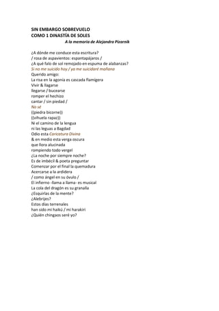 SIN EMBARGO SOBREVUELO
COMO 1 DINASTÍA DE SOLES
                 A la memoria de Alejandra Pizarnik

¿A dónde me conduce esta escritura?
/ rosa de aspavientos: espantapájaros /
¿A qué falo de sol remojado en espuma de alabanzas?
Si no me suicido hoy / ya me suicidaré mañana
Querido amigo:
La risa en la agonía es cascada flamígera
Vivir & llagarse
llegarse / bucearse
romper el hechizo
cantar / sin piedad /
No sé
((piedra bicorne))
((vihuela rapaz))
Ni el camino de la lengua
ni las leguas a Bagdad
Odio esta Caricatura Divina
& en medio esta verga oscura
que llora alucinada
rompiendo todo vergel
¿La noche por siempre noche?
Es de imbécil & poeta preguntar
Comenzar por el final la quemadura
Acercarse a la ardidera
/ como ángel en su óvulo /
El infierno -llama a llama- es musical
La cola del dragón es su granalla
¿Esquirlas de la mente?
¿Alebrijes?
Estos días terrenales
han sido mi haikú / mi harakiri
¿Quién chingaos seré yo?
 