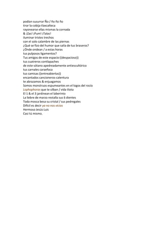 podían susurrar Ño / ño ño ño
tirar la cobija tlaxcalteca
rayonearse ellas mismas la cornada
& ¡Zas! ¡Pum! ¡Talas!
iluminar tristes trechos
con el solo calambre de las piernas
¿Qué se fizo del humor que salía de tus braseros?
¿Ónde ondean / a estas horas
tus pulposos ligamentos?
Tus amigos de este espacio ((despacioso))
tus cuatreros contlapaches
de este sótano apedreadamente antiescultórico
tus carnales caraefoca
tus camisas ((entreabiertas))
encantados cancioneros-calentura
te abrazamos & enjuagamos
Somos monstruos espumeantes en el logos del rocío
Lophophoras que te silban / vida iliota
El 1 & el 3 jardinean el laberinto
La liebre de marzo restalla sus 6 dientes
Toda mosca besa su cristal / sus pedregales
Difícil es decir ya no nos vicios
Hermoso Jesús Luis
Casi tú mismo.
 