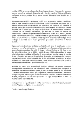 contó a PERFIL su hermano Héctor Zendejas. Rastros de esos viajes pueden leerse en
poemas como Arte poética X, Esta es París la reina del mundo o Visión en el Sinaí, y
conforman el registro ácido de un poeta lumpen latinoamericano perdido en el
mundo.

Santiago regresó a México a fines de los 70, pero no encontró mejores condiciones
para su obra: un campo literario fuertemente institucionalizado y entramado con el
régimen priísta jamás le perdonaría sus desplantes de juventud. No obstante el
rechazo oficial, continuó componiendo sin pausa en cuadernos, hojas sueltas o en los
márgenes de los libros que sus amigos le prestaban y él devolvía llenos de versos.
También era un excelente declamador, que recitaba sus versos sin reparar en
formalidades: “Ante mi incapacidad de escucharlo a las cuatro de la mañana, decidió
grabar sus versos en la máquina contestadora hasta agotar el caset”, rememoró Juan
Villoro en un artículo, y la anécdota quedó registrada en su novela El testigo, donde
Santiago se convirtió en un nuevo personaje que adoptó el nombre de Ramón
Centollo.

A pesar del cerco de silencio tendido a su alrededor, a lo largo de los años, sus poemas
gotearon a pequeñas publicaciones y antologías infrarrealistas como Pájaro de calor y
Muchachos desnudos bajo el arcoiris de fuego; y sobre el final de su vida llegaron sus
dos únicos libros: Beso eterno (1995) y Aullido de cisne (1996), editados bajo su propio
sello independiente: Al Este del Paraíso. El póstumo Jeta… permite evaluar el abanico
de sus influencias, que abarcan desde la Beat Generation hasta vanguardias europeas
como el surrealismo o la poesía eléctrica de Michel Bulteau, pasando por el grupo
peruano Hora Zero, Oliverio Girondo o César Vallejo, entre otros nombres de los que el
poeta mexicano abrevó para construir su propia voz.

Autor de una poesía vital, de intensidad inusitada, Santiago fue también un flanêur
privilegiado en el laberinto del D.F. Podía pasar horas caminando y en esos pasos se
tramaba el zurcido invisible de sus versos, o cómo él mismo afirmó en una entrevista:
“A mí sólo me interesa la poesía que surge de los laberintos incendiados”. En uno de
esos paseos por el lado salvaje lo encontró la muerte: falleció la noche del 10 de enero
de 1998, atropellado por “un coche que se dio a la fuga, mientras Mario se daba a la
muerte”, como escribió Bolaño.

Santiago ni por un segundo dejó de ser fiel a su forma de entender la poesía, es decir,
la vida: “El poeta es el géiser de su propio ser”.

Fuente: www.diarioperfil.com.ar
 