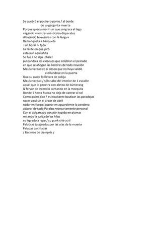 Se quebró el postrero pomo / al borde
                de su garganta muerta
Porque quería morir sin que sangrara el lago
vagando mientras masticaba disparates
dibujando travesuras con la lengua
De banqueta a banqueta
: sin bozal ni fijón :
La tarde en que piró
está aún aquí ahíta
Se fue / no dijo ¡chale!
puteando a los closeups que celebran el peinado
en que se ahogan las liendres de todo novelón
Mas la verdad yo sí deseo que no haya salido
                   astillándose en la puerta
Que su sudor lo llevara de cobija
Mas la verdad / sólo sabe del interior de 1 escalón
aquél que lo penetra con aleteo de búmerang
& fervor de incendio cantando en la mezquita
Donde 1 horca hueca no deja de castrar al sol
Como quien dice / es insultante bautizar las paradojas
nacer aquí sin el ardor de abril
nadar en fuego: bucear en aguardiente la condena
abjurar de todo Paraíso necesariamente personal
Con el abigarrado corazón tupido en plumas
mirando la caída de los hilos
su legrado a rape / su punk shit-atril
Palabras tasajeadas por las olas de la muerte
Palapas calcinadas
/ Racimos de ciempiés /
 