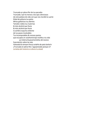 Truncado en plena flor de tus pecados
Truncado / por lo menos a los ojos silenciosos
de este pedazo de vida con que nos mordió la suerte
Árbol de pólvora tus pelos
Minas galácticas tus dientes
Tamales raídos tus 2 piernas
& más alcohol que lluvia
& más alcohol que lluvia
la sombra espuma ardiente
de tus pasos incalcables
Tus incomputables & rocosos pastos
que escupías en autohomenaje insólito a tu vida
        ya melena & pasamontañas del exceso
Eyaculación sobre las olas
Valseada & siempre fresca ordeña de pato bailarín
¿Truncada en plena flor / aguijoneado porque sí?
La bolsa del misterio es ahora tu ataúd
 