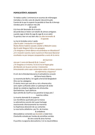 POPOCATÉPETL RODANTE

Te habías vuelto 1 eminencia en asuntos de relámpagos
Llamabas a la vida: auto de alquiler descontinuado
Fuente de la que la especie ha perdido la llave & el drenaje
Llorabas pero sin salpicar más allá
                     del acullá
A la hora del desmadre & el eructo
((Cuando besa el dolor con taladro & cámara antigases
cuando coge el dolor & coge & coge & no se sale))
Te ponías a leer en voz bien alta Los días terrenales &
                                    El apando
La risa te brotaba como 1 pedo
¿Qué le pide 1 mezquita a mi agujero?
Rosita Alvírez hubiera sacado a bailar a Malcolm Lowry
Qué le pide Niagara Falls a mis gargajos
¿Te imaginas a Simón Blanco encuerándose en Woodstock?
¿O 1 invasión nuestra / pero nuestra en Pancrasio Nacional
escoltados no por tanques zacapoaxtlas u ovnis de la sierra

                                         de Guerrero
sino por 1 carro de Bacardí & de 1 cocas?
¿Te imaginas a ti mismo / tú tú tú no te hagas güey
derribando con la pura sonrisa 1 manicomio
brincoteando como sapo cantarranas sobre el cráneo-cenicero
                              de enfermeras y loqueros?
El orín de la felicidad desviaría el calmadísimo corazón
                             del Sena hasta Siberia
La revancha de Biafra / el rugido arterial de Bangladesh
Otra vez las cabalgatas
El viento meco que sacó de su raíz a Anenecuilco
Janis Joplin surfeando sobre un palanquín de ácido
desde las coladeras lagañosas de ultratumba
Qué beduinas / qué odaliscas
Qué colmillo de marfil se nos pondrían la baja piel /
                                nuestras viditas
La muerte domada & sin paperas
Los micrófonos quemados por la música
La adrenalínica canción del suave hartazgo
ovacionando clitorianamente las maromas
la chaplinesca devoción de sus cantantes
La raza tocha zafadísima -por fin- de tirantes
                              & andaderas
Abracadabras rumiando sus boutades a toda hora
Charleville visitado por hordas de estrellitas venidas
                     de otro costal & otras harinas
El puritito crucigrama desnudísimo / sin la claustrofóbica
 