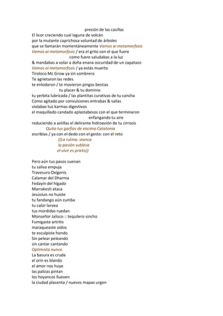 presión de las casillas
El licor creciendo cual laguna de volcán
por la mutante caprichosa voluntad de árboles
que se llamarán momentáneamente Vamos ai metamorfosis
Vamos ai metamorfosis / era el grito con el que fuere
                        como fuere saludabas a la luz
& mandabas a volar a doña enana oscuridad de un zapatazo
Vamos ai metamorfosis / ya estás muerto
Tiroloco Mc Grow ya sin sombrero
Te agrietaron las redes
te enlodaron / te movieron pingos bestias
                  tu placer & tu dominio
tu yerbita lubricada / las plantitas curativas de tu cancha
Como agitado por convulsiones entrabas & salías
violabas tus karmas digestivos
el maquillado candado aplastabesos con el que terminaron
                                     enfangando tu aire
reduciendo a astillas el delirante hidroavión de tu cirrosis
          Quita tus garfios de encima Catatonia
escribías / ya con el dedo con el gesto: con el reto
                 ((La rutina: stanca
                 la pasión subleva
                el vivir es prieto))

Pero aún tus pasos suenan
tu saliva empuja
Travesuro Oxígenis
Calamar del Dharma
Fedayín del hígado
Marrakesh ataca
Jesúsluis no huiste
tu fandango aún zumba
tu calor larvea
tus mordidas ruedan
Monseñor Jalisco :: tequilero sincho
Fumigaste artritis
maraqueaste oídos
te esculpiste hondo
Sin pelear peleando
sin cantar cantando
Optimista nunca
La basura es cruda
el orín es blando
el amor nos huye
las palizas pintan
los hoyancos llueven
la ciudad placenta / nuevos mapas urgen
 