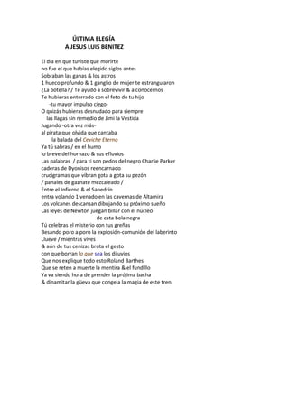 ÚLTIMA ELEGÍA
         A JESUS LUIS BENITEZ

El día en que tuviste que morirte
no fue el que habías elegido siglos antes
Sobraban las ganas & los astros
1 hueco profundo & 1 ganglio de mujer te estrangularon
¿La botella? / Te ayudó a sobrevivir & a conocernos
Te hubieras enterrado con el feto de tu hijo
    -tu mayor impulso ciego-
O quizás hubieras desnudado para siempre
   las llagas sin remedio de Jimi la Vestida
Jugando -otra vez más-
al pirata que olvida que cantaba
      la balada del Ceviche Eterno
Ya tú sabras / en el humo
lo breve del hornazo & sus efluvios
Las palabras / para ti son pedos del negro Charlie Parker
caderas de Dyonisos reencarnado
crucigramas que vibran gota a gota su pezón
/ panales de gaznate mezcaleado /
Entre el Infierno & el Sanedrín
entra volando 1 venado en las cavernas de Altamira
Los volcanes descansan dibujando su próximo sueño
Las leyes de Newton juegan billar con el núcleo
                         de esta bola negra
Tú celebras el misterio con tus greñas
Besando poro a poro la explosión-comunión del laberinto
Llueve / mientras vives
& aún de tus cenizas brota el gesto
con que borran lo que sea los diluvios
Que nos explique todo esto Roland Barthes
Que se reten a muerte la mentira & el fundillo
Ya va siendo hora de prender la prójima bacha
& dinamitar la güeva que congela la magia de este tren.
 