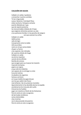 CALLEJÓN SIN SALIDA

Callejón sin salida / ayúdanos
a ensanchar nuestros sentidos
Tú tan ninguneado
cueva / desierto / metrópoli filosa
árida ranchería / témpano cortante
puente dilatado por 1 gas
que de repente pulveriza
los inencontrables tréboles de 4 hojas
que oxigenan alimentan prestan sus alas
a tus pulmones heridos / a las pezuñas de canguro
                    con que avanzan tus orillas
Callejón sin salida
tablita pirata
salto de tigre
transpiración entre la niebla
LSD escurridizo
rostro en el que vemos beber
chupar su fuerza
a las especies más nómadas
de nuestros árboles de fuego
Callejón sin salida
voz de los inquietos
canción de los difíciles
biombo de cerezos
que escogen para sus muecas los travestis
Inyección de bastas
papiro con signos
al que sólo los imbéciles
son capaces de no entregar su vista
Cuna de motines
incubadora de orgasmos
hamaca carnívora
en la que medito los jugos de jazz
con los que saldré más fresco
más brillante / de mis próximos incendios
Aparentemente tú has decidido darnos la espalda
acordonarnos los músculos del cuello
triturarnos los fusibles
jugar con nosotros al festín de los fantasmas
Pero lo cierto en este crucigrama
de barricadas temblonas
camas destendidas
citas inciertas
con lo desconocido intrauterino
Pero lo cierto en este crucigrama
 