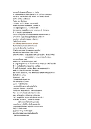 es que la lengua del poeta te visita
el sudor del guerrillero penetra en ti / hasta los ojos
los fetos electrizados del deseo aún insatisfecho
bailan en tus vértebras
forjan sus flautines
prenden sus inciensos en tu pelvis
Mientras tú les sonríes les conversas
les regalas gasolina / soma vibrátil
dentaduras trepadoras que arrancas de ti mismo
& ya puedes considerarte
socio : complice : infrarrealista hermanito nuestro
Crucemos cojos / desgreñados o cantando
los gises polvorientos de esta raya
Callejón sin salida
autostop que me doy a mi mismo
Tu muslo izquierdo: enfermedad
tu muslo derecho: medicina
A la hora en que cierran sus taquillas
los centros nocturnos & los circos
En el momento en que se desmaya la venta de aspirinas
                  consoladores hexámetros famosos
es que tú apareces
en vías de tatuarnos bajo la piel
el rasguño primero de nuestro más obsesivo autorretrato
& ya hasta te silbamos entre sueños
& preferimos salir contigo & con cero pasaportes
a estas calles / bulevares de moho
pasadizos lechosos / vías directas a la hemorragia ámbar
Callejón sin salida
dinos con 1 ojo
rehileteando 1 pestaña
hacia dónde disparar
suave / febrilmente
nuestra última mirada-picahielo
nuestros últimos cartuchos
remolinos de clara vida & fresco semen
Para la normalidad estamos muertos
para la logística militar no existimos
para las gélidas aguas del cálculo bursátil
nuestras escamas / nuestras hélices
        son encías fantasmagóricas
coágulos irresistibles de 1 resplandor
que nos pretenden negar a escopetazos
Pero tú bien sabes
que muy muy dentro de ti
acariciamos probamos tu bocado
rajamos para siempre
 
