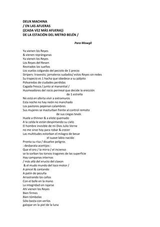DEUX MACHINA
/ EN LAS AFUERAS
((CADA VEZ MÁS AFUERA))
DE LA ESTACIÓN DEL METRO BELÉN /

                                        Para Mowgli

Ya vienen los Reyes
& vienen repránganas
Ya vienen los Reyes
Los Reyes del Reven
Revirados los sueños
Los vuelos colgando del peciolo de 1 precio
Stripers: travestis: jornaleros sudados/ estos Reyes sin redes
Su trapecio es 1 hacha que obedece a su pálpito
Polvaredas de ciudades perdidas
Cagada fresca / junto al manantial /
Husmeadores del rocío perineal que decide la erección
                                    de 1 estrella
No está en oferta vivir a extramuros
Esta noche no hay neón no manchado
Los pastores pepenan calambres
Sus mujeres se masturban frente al control remoto
                            de sus ciegas tevés
Huele a thinner & a elote quemado
A la celda le están despintando su cielo
El hombre invisible de mi Dios Julio Verne
no me sirve hoy para robar & crecer
Las multitudes estorban el milagro de besar
                    el suave labio nacido
Pronta su risa / disuelve peligros
: desbarata acertijos :
Que el oro / la mirra / el incienso
se lo sorban los torvos tragones de las superficie
Hay campanas internas
/ más allá del eructo del claxon
 & el mudo mundo del loco motor /
A pincel & cantando
A patín de pezuña
Arrastrando los callos
Con el bofe en la mano
La integridad sin rajarse
Ahí vienen los Reyes
Bien firmes
Bien tómbolas
Sólo basta con verlos
galopar en la piel de la luna
 