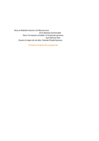 Para mi Rebelión Interna / mi Mocoso Loco
                               & mi Naranja Inarrancable
          Para / mi maestro invisible / el arcipreste peruano:
                                       Juan Ramírez Ruiz
     & para el origen de mis días: Yolanda Pineda Espinoza

                  El Poeta es el géiser de su propio Ser
 