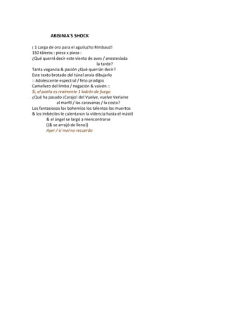 ABISINIA'S SHOCK

¡ 1 carga de oro para el aguilucho Rimbaud!
150 táleros : pieza x pieza :
¿Qué querrá decir este viento de aves / anestesiada
                                      la tarde?
Tanta vagancia & pasión ¿Qué querrán decir?
Este texto brotado del túnel ansía dibujarlo
:: Adolescente espectral / feto prodigio
Camellero del limbo / negación & vaivén ::
Sí, el poeta es realmente 1 ladrón de fuego
¿Qué ha pasado ¡Carajo! del Vuelve, vuelve Verlaine
               al marfil / las caravanas / la costa?
Los fantasiosos los bohemios los talentos los muertos
& los imbéciles le calentaron la videncia hasta el mástil
         & el ángel se largó a reencontrarse
         ((& se arrojó de lleno))
         Ayer / si mal no recuerdo
 