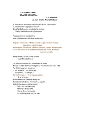 ESCUDO DE CRIN:
        BRAZOS DE CRISTAL
                                           A la memoria
                         de Juan Nicolás Arturo Rimbaud

¡Con cuántos pelones o greñudos no te han confundido!
A las orillas de tus propios vértices
Desafiando la visión erecta de tu sombra
  / Saliva bailando entre los dientes /

Todos quisimos ser ese niño
que enlodaba de misterio a los escribas

Impulso insensato e infinito hacia los esplendores invisibles
              Las voces reconstituídas;
el despertar fraterno de todas las energías corales & orquestales
& sus aplicaciones instantáneas; la ocasión, única, de liberar
                                     nuestros sentidos

Después del Diluvio no has vuelto
     Juan Nicolás Arturo

Tu homosexualismo era panteista & al revés
El solo nombre de Verlaine significa absolutamente todo esto
Tu definitivo amor al cosmos
:: Sus milagros / sus desastres
    su fortuna / su peligro ::
Pero el cuerpo es 1 tesoro que prodigar
        & tú lo hiciste
Culeaste con los soles de la Psyche
Penetraste a la Diosa misma en su capullo
Cabrón tan esperma / tan óvulo
      Única flor hermafrodita
      Te beso & te extraño
       Carnal de mi tormenta
       mi embriaguez & mis heridas.
 