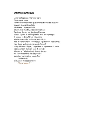 SAN MALCOLM EQUIS

Lamo las llagas de mi propia lepra
Esquirlas de baba
-contraesquina del azar que amaneci&oacuute; nublado-
golpean al corazón del ojo
-tarjeta de Tarot corpóreo-
amarrado al mástil violáceo / intralunar
Camino a Denver o a San Juan Chamula
-roto a tajadas el melón-gota de miel del superego-
El paisaje es 1 muñón de mi destino
Mi drama anterior se hunde resurgiendo
Yo & mi fantasma no sabemos ya si patearnos o salvarnos
¿Me llamo Malcolm o me apodo Firmin?
Estoy sudando sangre / cuajada en la ceguera de la Ilíada
((Se quema mi mar con todo & naves))
Mi muerte / a la izquierda de mis plumas
me susurra señales-piel de pólvora
que ni en trance atino a descifrar
      Escribo esto
estrujando mi seco corazón
      / Por si gotea /
 