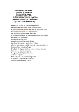 INICIANDO LA SUBIDA
       / COMO QUERIENDO
      ESPEJEARTE EL PASO /
 AHÍ ESTÁ TODAVÍA ESA CANTINA:
 HIJA DEL SILENCIO DE LAS ÁNIMAS
    ((EL VALS DE EL FAROLITO))

Regreso ya sin alas de niebla o de pantano
La barranca esta mañana huele a perros vivos
El sol ha desaparecido todo vestigio de uniformes caqui
Cristo Rey transformó esta agua en vino
((la pinta en la pared donde se orina))
¡1 del águila caída / & sin mancha de limones o de hielo!
Ella llegará en sus 2 luces
a rodearse de mis reatas
a espolear mis briosas bugambilias
Aun lleno de aserrín / tarántulas o vidrios
ella con sus muslos : miel de esencias : va a estrecharme
Quauhnáhuac besará su fuego
El caballo de Zapata va a levantarse en busca de jinete
Irrumpirá en el arco de esta luz
& seguro / bebe llagas sin saciarse
arranca 3 espejos
baila este vals a las botellas degolladas
& me lleva a la parada de la Estrella
a rescatar a mi destino: Ivonne.
 