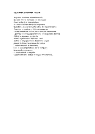 DELIRIO DE GEOFFREY FIRMIN

Hurgando el culo de la botella amada
((Mezcal minero maridado con pechuga))
El derrumbe de la vida cotidiana
Se curva exacto en la tristeza del gusano
Que eterno espera la muerte súbita del siguiente sorbo
El destino ya no atina a rehidratar sus venas
Las venas del huracán / las venas del tonal reconocible
1 gallina ponedora juega a la lotería con esqueletos de maíz
El túnel se asolea en su miseria
Aún no baja la cuerda de la luna cruda
& el río ya empuja visiones de caliente sangre
Alas de ilusión en las enaguas del gañote
/ Sismos celulares & mentales /
Suda el cadáver penetrado por el chínguere
Amanece & no amanece
La ensoñación & la tragedia
Cojean del mismo badajo de lengua inmemorable.
 