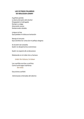 LAS ÚLTIMAS PALABRAS
     DE MALCOLM LOWRY

A gañote partido
La doma del potro del alcohol
Desgajada la madrugada
Rompe su vejiga
Atascando cauces
Desbarrando cátodos

Lengua no hay
Que paladee mi dióscura levitación

Navaja al sinsusto
Que alumbra las ruinas de mi pellejo zángano

Al ¡Evohé! de la botella
Quién no despierta & se estremece

Quién no espectra & se desvanece

Rebotando en el cráter de su hamaca

    Under the Volcano / at dawn

Las cuartillas escritas a cachitos
Como luciérnagas huérfanas
       Son éstas

Oscurísimo confetti

:Astronautas entenadas del abismo:
 