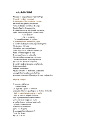 AULLIDO DE CISNE

Atorado en los pasillos del Hotel Esfinge
El hombre es 1 ser temporal
& contingente / lanzado entre 2 nadas
Amarrado a su propia percepción
Floreado de azar entre luna & nalga
Cosido al garfio de su espíritu
& goteando cuerpo a lo largo & a lo ancho
de los infinitos campos de concentración
              Cenit & Nadir
              : tal es su signo :
 / la horca labrada en su molleja /
El gesto calcinado vomita aún fulgor
El hombre es 1 rey moral aunque astringente
Mariposa de Extranja
Murciélago que rompe el saco
que transporta su asfixiada concepción
Nació como de la gota el cielo
& como del hueso el axial dolor
Abismo de herradura entre montañas
Constelación-festín de hormigas rojas
Beso sin alas donde muere el río
El hombre es 1 ser celestial amuñonado
Sintaxis estrellada
Albedrío del corazón
/ que a tamtams se desboca & se detiene
subrayándole los párpados al vértigo
ahogando en semen al fantasma de toda explicación /

Ahora & siempre

El camino está hecho
   : Convulsiónate :
Las leyes del Espacio se rematan
suicidado el tiempo que llagaba el destino del timón
  Caló es vivir & acalambrarse es tocho
La luz se mete la verga a sí misma
bajo el puente ahíto del electroshock
La muerte es el fuego que revive
al cochambre en bruto de la cacerola
La muerte no es muerte
Su eterna cicatriz florea
Como voz de parto
O como voz / sencillamente /
Como flor de voz
Aquí el Tú es Yo
 