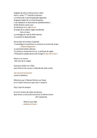 Cogidos de ella la ratonera & el ratón
Hace 1 ratón *** farfulló el Génesis
La cantina de su buche goteaba lagartijas
bragueta abajo de su irreal banqueta
/ Las hipótesis se demuestran paladeándolas /
André Breton come caca
Se alimenta el ser del no ser
El pulpo & la culebra cogen estallando
        -Cara al caos-
La mitología es real & chifla ahorita
1 ecuación la dejó plantada

De los días terrenales al apando
1 mandrágora trasnforma su veneno en aroma de mujer
        :: deípara flagrante ::
La voluntad estelar alburea
Te sientas a masticarle el eco su película de siglos
/ filmada & sudada dentro del congal El don de la risa /

Ahora sí es marzo
-alto mes de la magia-

Eyacula la liebre en 1 libre
que chilla en las curvas / ardiendo de uñas a halo

¡Se encueró la esencia!
vocea el paletero

Mientras que 2 lóbulos flechan sus flujos
en el cráter mismo en que nace 1 esquina

Hoy / ayer & siempre

En el íris íntimo de todas las bestias
Que lamen a ciencia & conciencia el último tumor
                             del crepúsculo

             Mato lo que digo
          :: Aullido de Cisne ::
 