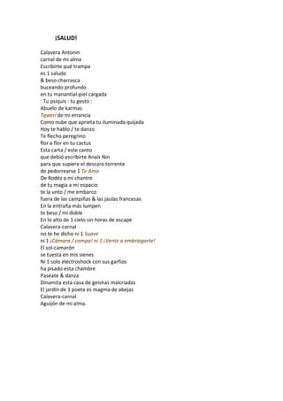 ¡SALUD!

Calavera Antonin
carnal de mi alma
Escribirte qué trampa
es 1 saludo
& beso charrasca
buceando profundo
en tu manantial-piel cargada
: Tu psiquis : tu gesto :
Abuelo de karmas
Tqwerí de mi errancia
Como nube que aprieta tu iluminada quijada
Hoy te hablo / te danzo
Te flecho peregrino
flor a flor en tu cactus
Esta carta / este canto
que debió escribirte Anaïs Nin
para que supiera el descaro torrente
de pedorrearse 1 Te Amo
De Rodéz a mi chantre
de tu magia a mi espacio
te la unto / me embarco
fuera de las campiñas & las jaulas francesas
En la entraña más lumpen
te beso / mi doble
En lo alto de 1 cielo sin horas de escape
Calavera-carnal
no te he dicho ni 1 Suave
ni 1 ¡Cámara / compa! ni 1 ¡Vente a embriagarte!
El sol-camarón
se tuesta en mis sienes
Ni 1 solo electroshock con sus garfios
ha pisado esta chambre
Paséate & danza
Dinamita esta casa de geishas malcriadas
El jardín de 1 poeta es magma de abejas
Calavera-carnal
Aguijón de mi alma.
 