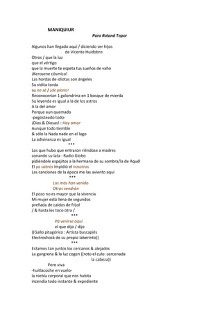 MANIQUIUR
                                Para Roland Topor

Algunos han llegado aquí / diciendo ser hijos
                    de Vicente Huidobro
Otros / que la luz
que el vértigo
que la muerte te espeta tus sueños de vaho
¡Kerosene cósmico!
Las hordas de idiotas son ángeles
Su vidita torda
su no sé / ¡de plano!
Reconocerían 1 golondrina en 1 bosque de mierda
Su leyenda es igual a la de los astros
A la del amor
Porque aun quemado
-pegosteado todo-
¡Dios & Diosas! : Hay amor
Aunque todo tiemble
& sólo la Nada nade en el lago
La adivinanza es igual
                      ***
Los que hubo que entraron riéndose a madres
sonando su lata : Radio Globo
pidiéndole espejitos a la hermana de su sombra/la de Aquél
El ya sabrás impidió el nosotros
Las canciones de la época me las aviento aquí
                      ***
             Los más han venido
             Otros vendrán
El pozo no es mayor que la vivencia
Mi mujer está llena de segundos
preñada de caldos de frijol
/ & hasta les toco otra /
                        ***
              Pá venirse aquí
              el que dijo / dijo
((Gallo pitagórico : Artista buscapiés
Electroshock de su propio laberinto))
                        ***
Estamos tan juntos los cercanos & alejados
La gangrena & la luz cogen ((roto el culo: cercenada
                                   la cabeza))
          Pero viva
-huitlacoche en vuelo-
la niebla corporal que nos habita
incendia todo instante & expediente
 