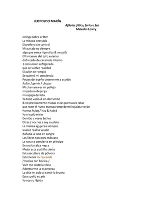 LEOPOLDO MARÍA
                               Afilada, fálica, furiosa faz
                                        Malcolm Lowry

Jeringa sobre cráter
La mirada desviada
El greñero sin control
Mi paisaje es siempre
algo que cerca hipnotiza & avasalla
El fantasma del tufo exterior
disfrazado de caramelo interno
1 convulsión refrigerada
que se vuelve realidad
El avión se rompió
Se quemó mi conciencia
Pestes del sueño detenerme a escribir
Aullar / gemir / chupar
Mi chamarra es mi pellejo
mi pedazo de jerga
mi espejo de lidia
Ya todo vacío & en derrumbe
& no precisamente mudas estas puntuales ratas
que roen el humo transparente de mi hojalata verde
Humus hubo / hay & habrá
Ya ni sudo ni río
Derribo a veces bichos
Otras / noches / soy su plato
La música agujerea siempre
Vuelve real lo velado
Bañada la luna en sangre
Los libros son pura máscara
La rana se convierte en príncipe
En oro la selva negra
Mejor este cuchillo cierto
Esta escultura de pólvora
Este hedor increscendo
/ Hocico con hocico /
Vivir me costó la vibra
Adentrarme la esperanza
Lo dice mi culo al sentir la bruma
Este sueño es gris
Yo soy su lápida
 