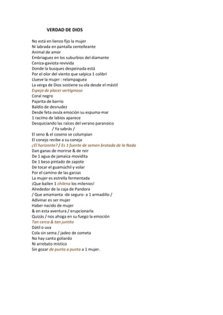 VERDAD DE DIOS

No está en lienzo fijo la mujer
Ni labrada en pantalla centelleante
Animal de amor
Embriaguez en los suburbios del diamante
Ceniza-gaviota revivida
Donde la busques despeinada está
Por el olor del viento que salpica 1 colibrí
Llueve la mujer : relampaguea
La verga de Dios sostiene su ola desde el mástil
Espejo de placer vertiginoso
Coral negro
Pajarita de barrio
Baldío de desnudez
Desde feta ovula emoción su espuma-mar
1 racimo de labios aparece
Desquiciando las raíces del verano paranoico
            / Ya sabrás /
El seno & el coseno se columpian
El conejo recibe a su coneja
¿El horizonte? / Es 1 fuente de semen brotada de la Nada
Dan ganas de morirse & de reir
De 1 agua de jamaica movidita
De 1 beso pintado de zapote
De tocar el guamúchil y volar
Por el camino de las garzas
La mujer es estrella fermentada
¡Que bailen 1 chilena los milenios!
Alrededor de la caja de Pandora
/ Que amamanta -de seguro- a 1 armadillo /
Adivinar es ser mujer
Haber nacido de mujer
& en esta aventura / erupcionarla
Quizás / nos ahoga en su fuego la emoción
Tan cerca & tan juntito
Dátil o uva
Cola sin sema / jadeo de cometa
No hay canto goliardo
Ni arrebato místico
Sin gozar de punta a punta a 1 mujer.
 