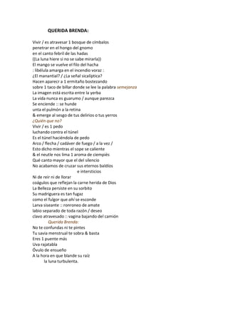 QUERIDA BRENDA:

Vivir / es atravesar 1 bosque de címbalos
penetrar en el hongo del gnomo
en el canto febril de las hadas
((La luna hiere si no se sabe mirarla))
El mango se vuelve el filo del hacha
: libélula amarga en el incendio voraz :
¿El manantial? / ¿La señal sicalíptica?
Hacen aparecr a 1 ermitaño bostezando
sobre 1 taco de billar donde se lee la palabra semejanza
La imagen está escrita entre la yerba
La vida nunca es guarumo / aunque parezca
Se enciende :: se hunde
unta el pulmón a la retina
& emerge al sesgo de tus delirios o tus yerros
¿Quién que no?
Vivir / es 1 pedo
luchando contra el túnel
Es el túnel haciéndola de pedo
Arco / flecha / cadáver de fuego / a la vez /
Esto dicho mientras el sope se caliente
& el neutle nos lima 1 aroma de ciempiés
Qué canto mayor que el del silencio
No acabamos de cruzar sus eternos baldíos
                          e intersticios
Ni de reir ni de llorar
coágulos que reflejan la carne herida de Dios
La Belleza persiste en su sorbito
Su madriguera es tan fugaz
como el fulgor que ahí se esconde
Larva siseante :: ronroneo de amate
labio separado de toda razón / deseo
clavo atravesado :: vagina bajando del camión
           Querida Brenda:
No te confundas ni te pintes
Tu savia menstrual te sobra & basta
Eres 1 puente más
Uva rajatabla
Óvulo de ensueño
A la hora en que blande su raíz
        la luna turbulenta.
 