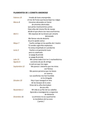 FILAMENTOS DE 1 COMETA AMOROSO

Febrero 19        Invado de luces anarajandas
                el mar de frutas que bucea bajo tus nalgas
Marzo 4           Lloramos abrazados en honor
                       de amantes destruidos
                que jamás masticaremos juntos
                Hijos ellos del mismo filo de navaja
                desde el que ahora nos nace acariciarnos
Abril 1          Me expulsas de tus brazos por amarte
                                          demasiado
                 Me llamas rata de desierto
                 & yo te apodo cactus
Mayo 7             Sueño contigo en los pasillos de 1 teatro
                 Tú vendes cigarrillos explosivos
                 Yo estoy empeñado en suicidarme
Junio 3            Vuelvo a erupcionarte luces
                  pero tu zotehuela
                  se apaga & prende
                  se apaga & prende
Julio 15            Me cantas todo Cricrí en 1 nocheeléctrica
Agosto 6             Lecciones de jazz & vértigo
                   la sed con que me coges
Septiembre 22         Me parece 1 desierto que me mires
                                         con fiereza
                    Me parece perverso que me beses
                                         en reversa
                    Las cacofonías nos han hundido
                                    en la chingada
Octubre 10            Hoy sí que navegué en otra
                       de las tocayas de tu sexo
                    Vinos de tu viña chorreaban
                                   de esa viña
Noviembre 2            Mi vida es ya flor de tus cabellos
                     Aprendo a nostalgiarme a orgasmos
                                          de distancia
Diciembre 31            La amnesia no va a quemarme
                         la mordedura de tus ecos
                               / jamás /
 