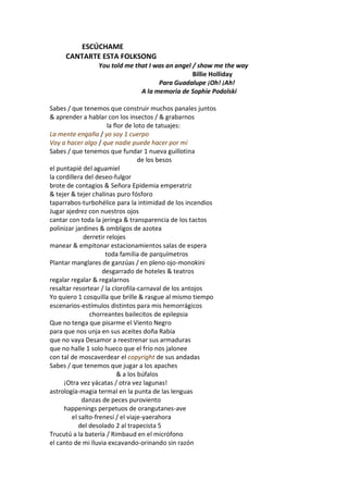 ESCÚCHAME
     CANTARTE ESTA FOLKSONG
                You told me that I was an angel / show me the way
                                                Billie Holliday
                                    Para Guadalupe ¡Oh! ¡Ah!
                              A la memoria de Sophie Podolski

Sabes / que tenemos que construir muchos panales juntos
& aprender a hablar con los insectos / & grabarnos
                       la flor de loto de tatuajes:
La mente engaña / yo soy 1 cuerpo
Voy a hacer algo / que nadie puede hacer por mí
Sabes / que tenemos que fundar 1 nueva guillotina
                                    de los besos
el puntapié del aguamiel
la cordillera del deseo-fulgor
brote de contagios & Señora Epidemia emperatriz
& tejer & tejer chalinas puro fósforo
taparrabos-turbohélice para la intimidad de los incendios
Jugar ajedrez con nuestros ojos
cantar con toda la jeringa & transparencia de los tactos
polinizar jardines & ombligos de azotea
              derretir relojes
manear & empitonar estacionamientos salas de espera
                      toda familia de parquímetros
Plantar manglares de ganzúas / en pleno ojo-monokini
                     desgarrado de hoteles & teatros
regalar regalar & regalarnos
resaltar resortear / la clorofila-carnaval de los antojos
Yo quiero 1 cosquilla que brille & rasgue al mismo tiempo
escenarios-estímulos distintos para mis hemorrágicos
                chorreantes bailecitos de epilepsia
Que no tenga que pisarme el Viento Negro
para que nos unja en sus aceites doña Rabia
que no vaya Desamor a reestrenar sus armaduras
que no halle 1 solo hueco que el frío nos jalonee
con tal de moscaverdear el copyright de sus andadas
Sabes / que tenemos que jugar a los apaches
                            & a los búfalos
     ¡Otra vez yácatas / otra vez lagunas!
astrología-magia termal en la punta de las lenguas
             danzas de peces puroviento
     happenings perpetuos de orangutanes-ave
         el salto-frenesí / el viaje-yaerahora
            del desolado 2 al trapecista 5
Trucutú a la batería / Rimbaud en el micrófono
el canto de mi lluvia excavando-orinando sin razón
 
