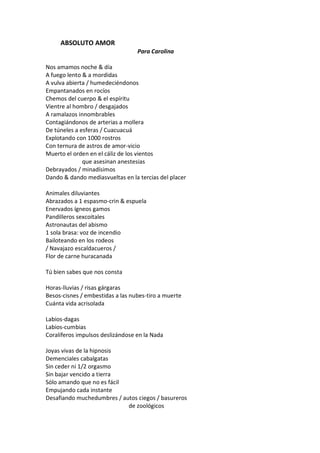 ABSOLUTO AMOR
                                  Para Carolina

Nos amamos noche & día
A fuego lento & a mordidas
A vulva abierta / humedeciéndonos
Empantanados en rocíos
Chemos del cuerpo & el espíritu
Vientre al hombro / desgajados
A ramalazos innombrables
Contagiándonos de arterias a mollera
De túneles a esferas / Cuacuacuá
Explotando con 1000 rostros
Con ternura de astros de amor-vicio
Muerto el orden en el cáliz de los vientos
              que asesinan anestesias
Debrayados / minadísimos
Dando & dando mediasvueltas en la tercias del placer

Animales diluviantes
Abrazados a 1 espasmo-crin & espuela
Enervados ígneos gamos
Pandilleros sexcoitales
Astronautas del abismo
1 sola brasa: voz de incendio
Bailoteando en los rodeos
/ Navajazo escaldacueros /
Flor de carne huracanada

Tú bien sabes que nos consta

Horas-lluvias / risas gárgaras
Besos-cisnes / embestidas a las nubes-tiro a muerte
Cuánta vida acrisolada

Labios-dagas
Labios-cumbias
Coralíferos impulsos deslizándose en la Nada

Joyas vivas de la hipnosis
Demenciales cabalgatas
Sin ceder ni 1/2 orgasmo
Sin bajar vencido a tierra
Sólo amando que no es fácil
Empujando cada instante
Desafiando muchedumbres / autos ciegos / basureros
                            de zoológicos
 