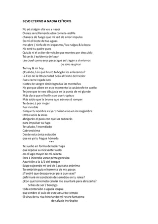 BESO ETERNO A NADJA CLÍTORIS

No sé si algún día vas a nacer
O eres sencillamente otro cometa-ardilla
chaneca de fuego que mi sed de amor impulsa
En mí el brote de tus aguas
me abre / ninfa de mi espasmo / las nalgas & la boca
No seré tu padre pues
Quizás ni el cráter de volcán que montes por descuido
Tú serás / epidemia del azar
tan cruel como esos peces que se tragan a sí mismos
                               de solo respirar
Tu hoy & mi hoy
¿Cuándo / en qué bruto tobogán los enlazamos?
La Flor de la Obscenidad besa al Cristo del Hedor
Pues carne rajada son
islotes de sangre desintegradas las montañas
No porque albee en este momento la catástrofe te sueño
Te juro que te veo dibujada en la punta de mi glande
Más clara que el hollín con que tropiezo
Más sabia que la bruma que aún no sé romper
Te deseo / por mujer
Por invisible
Porque tu nombre es ya 1 horno vivo en mi raigambre
Otros locos & locas
abrigarán el paso con que los rodearás
para impulsar su fuga
Te saludo / incendiado
Cabroncísima
Desde esta única estación
que es ya tu fragua húmeda
                       ***
Te sueño en forma de luciérnaga
que reposa su incesante vuelo
en el lago mayor de mi cabeza
Eres 1 incendio voraz perra genésica
Aparición a la 1/2 del bosque
Salgo cojeando mi sed de 1 pulcata anónima
Tu embrión guía el torrente de mis pasos
¿Tendré que desaparecer para que seas?
¿Afirmaré mi condición de semidiós en tu ralea?
¿Con qué terremoto celular me ayuntaré para abrazarte?
     Si has de ser / bendigo
toda contorsión o aguda lengua
que cimbre el culo de este absurdo tiempo
El virus de tu risa hinchando mi rostro fantasma
                        de salvaje incróspito
 