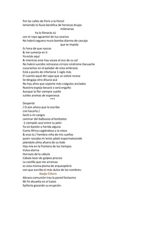 Por las calles de París o la Pensil
lamiendo la lluvia benéfica de heroicas brujas
                               milenarias
           Ya lo filmarás tú
con el rayo-aguamiel de tus ovarios
No habrá ceguera muro bomba diarrea de cascajo
                               que te impida
Es hora de que nazcas
& me sumerja en ti
Ya estás aquí
& mientras este hoy vocee el eco de su sol
No habrá suicidio retroceso cirrosis síndrome tlacuache
cucarachas en el paladar de esta ambrosía
Está a punto de infartarse 1 siglo más
El cuento aqué del sapo que se volvió rareza
Se desgaja otro diluvio acá
No hay alma que soporte más coágulos anclados
Nuestro espejo besará o será engaño
Aunque la flor siempre suelte
sutiles aromas de esperanza
                       ***
Desperté
/ O aún ahora que lo escribo
creí hacerlo /
Sentí a mi sangre
caminar del balbuceo al borboteo
-1 ciempiés azul entre tu pelo-
Ya sin bastón o herida alguna
Como África cogiéndose a la nieve
& eras tú / hembra-niña de mis sueños
quien rascaba mi lento jabalí-espermatozoide
jalándolo alma afuera de su lodo
Hija mía en la frontera de los tiempos
Vulva eterna
Hornazo de la cábula
Cábala laser de golpeo preciso
La costilla que me arrancas
es esta misma pluma de arqueoptérix
con que escribo el más dulce de los nombres:
               Nadja Clítoris
Abrazo-comunión tras la pared fantasma
Mi Yo disuelto en el tuteo
Epifanía gozando su erupción.
 