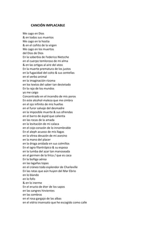 CANCIÓN IMPLACABLE

Me cago en Dios
& en todos sus muertos
Me cago en la hostia
& en el coñito de la virgen
Me cago en los muertos
del Dios de Dios
En la soberbia de Federico Nietzche
en el cuerpo temloroso de mi alma
& en las ortigas al aire del ateo
En la muerte prematura de los justos
en la fugacidad del coito & sus centellas
en el verbo animal
en la imaginación-rizoma
en los textos del saber tan destetado
En la raja de los mundos
yo me caigo
Concentrado en el incendio de mis poros
En este alcohol-maleza que me cimbra
en el ojo infinito de mis huellas
en el furor salvaje del desmadre
en la imposible muerte & sus ofrendas
en el barro de áspid que calienta
en las rocas de la amada
en la levitación de mi calaca
en el cojo corazón de lo innombrable
En el aleph acuoso de mis llagas
en la vítrea desazón de mi asesino
en la mano del placer
en la droga anidada en sus colmillos
En el ogro filantrópico & su esposa
en la tumba del azar tan manoseada
en el germen de la lírica / que es caca
En la boñiga aérea
en las lagañas topas
en el cráneo todo esplendor de Charleville
En las ratas que aún huyen del Mar Ebrio
en lo blando
en lo fofo
& en lo inerme
En el eructo de éter de los sapos
en las sangres hirvientes
en las sombras
en el rosa gargajo de las albas
en el vidrio insensato que he escogido como calle
 