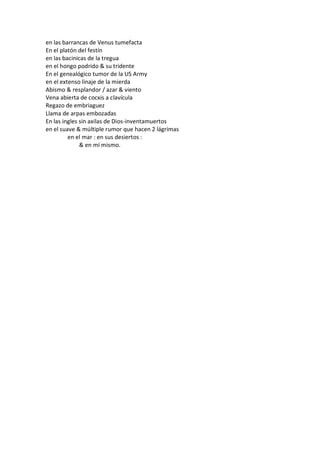 en las barrancas de Venus tumefacta
En el platón del festín
en las bacinicas de la tregua
en el hongo podrido & su tridente
En el genealógico tumor de la US Army
en el extenso linaje de la mierda
Abismo & resplandor / azar & viento
Vena abierta de cocxis a clavícula
Regazo de embriaguez
Llama de arpas embozadas
En las ingles sin axilas de Dios-inventamuertos
en el suave & múltiple rumor que hacen 2 lágrimas
         en el mar : en sus desiertos :
              & en mí mismo.
 