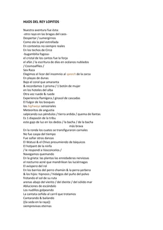 HIJOS DEL REY LOPITOS

Nuestra aventura fue ésta:
-otro rayo en las bragas del caos-
Despertar / sumergirnos
Como ola la piel estrellada
En contextos no siempre reales
En los techos de Circe
-bugambilia fogosa-
el cristal de los cantos fue la forja
el afán / la escritura de días en océanos nublados
/ Cosmoalfiles /
Sex Raza
Elegimos el licor del insomnio al speech de la zarza
En playas de dunas
Bajo el coral que amaranta
& recordamos 1 prisma / 1 botón de mujer
en los hoteles del alba
Otra vez ruede & ruede
Experiencia flamígera / girasol de cascadas
El fulgor de los bosques
los highways sensoriales
Meteoritos de angustia
salpicando sus péndulos / tierra ardida / quema de llantas
Es 1 diapasón de la tribu
este gajo de luz en los dedos / la bacha / de la bacha
                                      más brava
En la ronda los cuates se transfiguraron carnales
No fue caspa del tiempo
Fue soñar otras danzas
El Watusi & el Chivo presumiendo de báquicos
El hotpant de la ninfa
/ le respondí a Vasconcelos /
Navegamos quemando
En la grieta: las plantas las enredaderas nerviosas
el nocturno acné que mandrilean las luciérnagas
El avispero del rol
En los barrios del perro chamán & la perra yerbera
& los hijos: hipnosis / hidalgos del puño del polvo
frotando el sol de su ruta
arenas abajo del viento / del diente / del sólido mar
Abluciones de escándalo
Los nudillos golpeando
La cantata ceñida al carril que trotamos
Cantarando & bailando
((la seda en la raya))
siemprevivas eternas
 