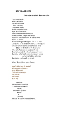 DESPIADADO DE MÍ

                  Para Roberto Bolaño & Enrique Lihn

Estoy en 1 baldío
Abierto en canal
Por la mano firme
  de la luna llena
El calor / el polvo
& unas pequeñas luces
-hijas de la comunión
entre 1 parvada de luciérnagas
& unos cuantos juegos mecánicos-
incendian la transpiración de esta escena
Recién ha llovido
& el ardor ha goteado / pero aún no se seca
Las rocolas no paran de entonar La Sanmarqueña
James Dean en espíritu patea hacia el cielo
       1 bote no del todo vacío de cerveza
Edward G. Robinson lo recibe en lo alto
& de 1a intención lo rola al hocico de 1 perro
Que elige soltarlo a la entrepierna de 1 pareja
                  de hermafroditas calientes
Que trotan a brincos & en círculo

Mi sed & mi vista se unen al coro:

¡Aquí está el pan de la vida!
Mi cuerpo es mi sangre
¡Eros & Tanates!
Está cabrón / valedor
Hay tercias
Hay kuinas
Ai les voy

       Mientras
-de derecha a izquierda-
La Rueda de la Fortuna-
       /vacía/
  fosforesce girando
        Yendo
          &
        viniendo
A través de 1 Samsara de sombras.
 