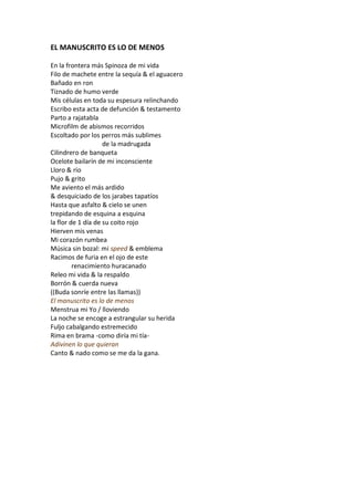 EL MANUSCRITO ES LO DE MENOS

En la frontera más Spinoza de mi vida
Filo de machete entre la sequía & el aguacero
Bañado en ron
Tiznado de humo verde
Mis células en toda su espesura relinchando
Escribo esta acta de defunción & testamento
Parto a rajatabla
Microfilm de abismos recorridos
Escoltado por los perros más sublimes
                    de la madrugada
Cilindrero de banqueta
Ocelote bailarín de mi inconsciente
Lloro & río
Pujo & grito
Me aviento el más ardido
& desquiciado de los jarabes tapatíos
Hasta que asfalto & cielo se unen
trepidando de esquina a esquina
la flor de 1 día de su coito rojo
Hierven mis venas
Mi corazón rumbea
Música sin bozal: mi speed & emblema
Racimos de furia en el ojo de este
         renacimiento huracanado
Releo mi vida & la respaldo
Borrón & cuerda nueva
((Buda sonríe entre las llamas))
El manuscrito es lo de menos
Menstrua mi Yo / lloviendo
La noche se encoge a estrangular su herida
Fuljo cabalgando estremecido
Rima en brama -como diría mi tía-
Adivinen lo que quieran
Canto & nado como se me da la gana.
 